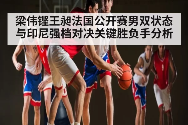 梁伟铿王昶法国公开赛男双状态与印尼强档对决关键胜负手分析