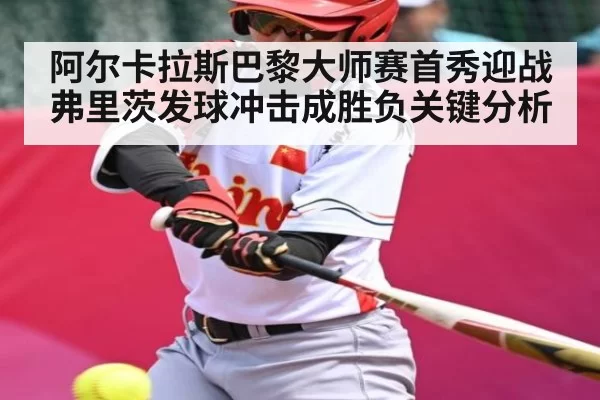 阿尔卡拉斯巴黎大师赛首秀迎战弗里茨发球冲击成胜负关键分析