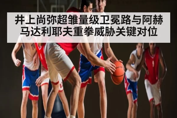 井上尚弥超雏量级卫冕路与阿赫马达利耶夫重拳威胁关键对位
